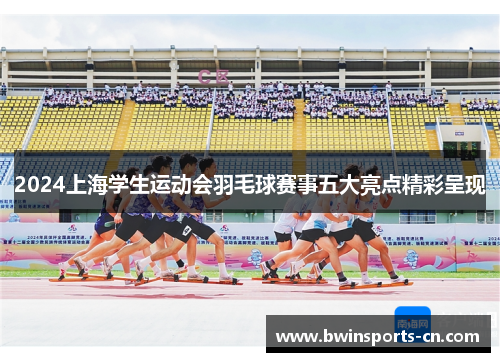 2024上海学生运动会羽毛球赛事五大亮点精彩呈现